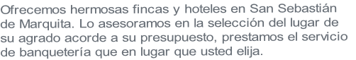 Ofrecemos hermosas fincas y hoteles en San Sebastián 
de Marquita. Lo asesoramos en la selección del lugar de 
su agrado acorde a su presupuesto, prestamos el servicio 
de banquetería que en lugar que usted elija.