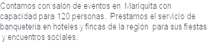 Contamos con salón de eventos en  Mariquita con 
capacidad para 120 personas.  Prestamos el servicio de
banquetería en hoteles y fincas de la región  para sus fiestas
 y encuentros sociales.